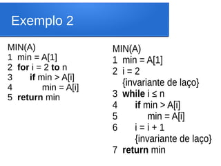 Exemplo 2
MIN(A)
1 min = A[1]
2 for i = 2 to n
3 if min > A[i]
4 min = A[i]
5 return min
MIN(A)
1 min = A[1]
2 i = 2
{invariante de laço}
3 while i ≤ n
4 if min > A[i]
5 min = A[i]
6 i = i + 1
{invariante de laço}
7 return min
 