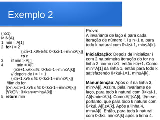 Exemplo 2
{n≥1}
MIN(A)
1 min = A[1]
2 for i = 2
{i≤n+1∧ k : 0<k
∀ ∈ℕ ≤i-1 min
⇒ ≤A[k]}
to n
3 if min > A[i]
4 min = A[i]
{i≤n+1 k : 0<k
∧
∀ ∈ℕ ≤i-1 min
⇒ ≤A[k]}
// depois de i = i + 1
{i≤n+1 k : 0<k
∧
∀ ∈ℕ ≤i-1 min
⇒ ≤A[k]}
//fim do for
{i>n i
∧≤n+1 k : 0<k
∧
∀ ∈ℕ ≤i-1 min
⇒ ≤A[k]}
{ k : 0<k≤n min≤A[k]}
∀ ∈ℕ ⇒
5 return min
Prova:
A invariante de laço é para cada
iteração de número i, i ≤ n+1 e, para
todo k natural com 0<k≤i-1, min≤A[k].
Inicialização: Depois de inicializar i
com 2 na primeira iteração do for na
linha 2, como n≥1, então i≤n+1. Como
min=A[1] da linha 1, então para todo k
satisfazendo 0<k≤i-1=1, min≤A[k].
Manuntenção: Após o if na linha 3,
min>A[i]. Assim, pela invariante de
laço, para todo k natural com 0<k≤i-1,
A[i]<min≤A[k]. Como A[i]≤A[i], têm-se,
portanto, que para todo k natural com
0<k≤i, A[i]≤A[k]. Após a linha 4,
min=A[i]. Então, para todo k natural
com 0<k≤i, min≤A[k] após a linha 4.
 