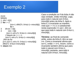 Exemplo 2
Caso a condição no if da linha 4 não
seja verdade, então min≤A[i]. Logo,
para todo k natural com 0<k≤i,
min≤A[k] antes da linha 5. Após a
linha 5, a invariante se mantém,
visto que i = i+1-1 e substituindo
nesta expressão i+1 por i, têm-se
que para todo k natural com 0<k≤i-1,
min≤A[k].
Término: ao final do comando
while, antes da linha 6, têm-se que
i>n. Como a invariante afirma que
i≤n+1, então i = n+1. Assim, como a
invariante também afirma que para
todo k natural com 0<k≤i-1,
min≤A[k], portanto, para todo k
natural com 0<k≤n, min≤A[k].
{n≥1}
MIN(A)
1 min = A[1]
2 for i = 2
{i≤n+1∧ k : 0<k
∀ ∈ℕ ≤i-1 min
⇒ ≤A[k]}
to n
3 if min > A[i]
4 min = A[i]
{i≤n+1 k : 0<k
∧
∀ ∈ℕ ≤i-1 min
⇒ ≤A[k]}
// depois de i = i + 1
{i≤n+1 k : 0<k
∧
∀ ∈ℕ ≤i-1 min
⇒ ≤A[k]}
//fim do for
{i>n i
∧≤n+1 k : 0<k
∧
∀ ∈ℕ ≤i-1 min
⇒ ≤A[k]}
{ k : 0<k≤n min≤A[k]}
∀ ∈ℕ ⇒
5 return min
 