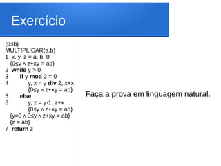 Exercício
{0≤b}
MULTIPLICAR(a,b)
1 x, y, z = a, b, 0
{0≤y z+xy = ab
∧ }
2 while y > 0
3 if y mod 2 = 0
4 y, x = y div 2, x+x
{0≤y z+xy = ab
∧ }
5 else
6 y, z = y-1, z+x
{0≤y z+xy = ab
∧ }
{y=0 0
∧ ≤y z+xy = ab}
∧
{z = ab}
7 return z
Faça a prova em linguagem natural.
 