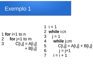 Exemplo 1
1 i = 1
2 while i≤n
3 j = 1
4 while j≤m
5 C[i,j] = A[i,j] + B[i,j]
6 j = j+1
7 i = i + 1
1 for i=1 to n
2 for j=1 to m
3 C[i,j] = A[i,j]
+ B[i,j]
 