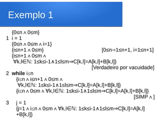Exemplo 1
{0≤n 0≤m}
∧
1 i = 1
{0≤n 0≤m i=1}
∧ ∧
{i≤n+1 0≤m} [0≤n 1≤n+1, i=1≤n+1]
∧ ⇒
{i≤n+1 0≤m
∧ ∧
∀k,l : 1≤k≤i-1 1≤l≤m C[k,l]=A[k,l]+B[k,l]}
∈ℕ ∧ ⇒
[Verdadeiro por vacuidade]
2 while i≤n
{i≤n i≤n+1 0≤m
∧ ∧ ∧
∀k,l : 1≤k≤i-1 1≤l≤m C[k,l]=A[k,l]+B[k,l]}
∈ℕ ∧ ⇒
{i≤n 0≤m
∧ ∧ k,l : 1≤k≤i-1 1≤l≤m C[k,l]=A[k,l]+B[k,l]}
∀ ∈ℕ ∧ ⇒
[SIMP ]
∧
3 j = 1
{j=1 i
∧ ≤n 0≤m
∧ ∧ k,l : 1≤k≤i-1 1≤l≤m C[k,l]=A[k,l]
∀ ∈ℕ ∧ ⇒
+B[k,l]}
 