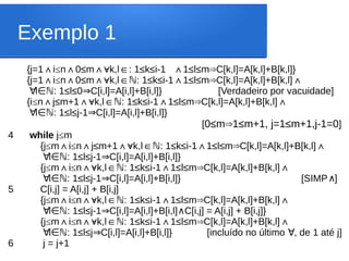 Exemplo 1
{j=1 i
∧ ≤n 0≤m
∧ ∧ k,l : 1≤k≤i-1 1≤l≤m C[k,l]=A[k,l]+B[k,l]}
∀ ∈ ∧ ⇒
{j=1 i
∧ ≤n 0≤m k,l : 1≤k≤i-1 1≤l≤m C[k,l]=A[k,l]+B[k,l]
∧ ∧∀ ∈ ∧ ⇒
ℕ ∧
∀l : 1≤l≤0 C[i,l]=A[i,l]+B[i,l]} [Verdadeiro por vacuidade]
∈ℕ ⇒
{i≤n j≤m+1 k,l : 1≤k≤i-1 1≤l≤m C[k,l]=A[k,l]+B[k,l]
∧ ∧∀ ∈ ∧ ⇒
ℕ ∧
∀l : 1≤l≤j-1 C[i,l]=A[i,l]+B[i,l]}
∈ℕ ⇒
[0≤m 1≤m+1, j=1≤m+1,j-1=0
⇒ ]
4 while j≤m
{j≤m i
∧ ≤n j≤m+1 k,l : 1≤k≤i-1 1≤l≤m C[k,l]=A[k,l]+B[k,l]
∧ ∧∀ ∈ ∧ ⇒ ∧
ℕ
∀l : 1≤l≤j-1 C[i,l]=A[i,l]+B[i,l]}
∈ℕ ⇒
{j≤m i
∧ ≤n k,l : 1≤k≤i-1 1≤l≤m C[k,l]=A[k,l]+B[k,l]
∧∀ ∈ ∧ ⇒ ∧
ℕ
∀l : 1≤l≤j-1 C[i,l]=A[i,l]+B[i,l]} [SIMP ]
∈ℕ ⇒ ∧
5 C[i,j] = A[i,j] + B[i,j]
{j≤m i
∧ ≤n k,l : 1≤k≤i-1 1≤l≤m C[k,l]=A[k,l]+B[k,l]
∧∀ ∈ ∧ ⇒ ∧
ℕ
∀l : 1≤l≤j-1 C[i,l]=A[i,l]+B[i,l] C[i,j] = A[i,j] + B[i,j]}
∈ℕ ⇒ ∧
{j≤m i
∧ ≤n k,l : 1≤k≤i-1 1≤l≤m C[k,l]=A[k,l]+B[k,l]
∧∀ ∈ ∧ ⇒ ∧
ℕ
∀l : 1≤l≤j C[i,l]=A[i,l]+B[i,l]} [incluído no último , de 1 até j]
∈ℕ ⇒ ∀
6 j = j+1
 