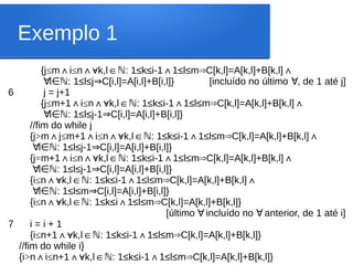 Exemplo 1
{j≤m i
∧ ≤n k,l : 1≤k≤i-1 1≤l≤m C[k,l]=A[k,l]+B[k,l]
∧∀ ∈ ∧ ⇒ ∧
ℕ
∀l : 1≤l≤j C[i,l]=A[i,l]+B[i,l]} [incluído no último , de 1 até j]
∈ℕ ⇒ ∀
6 j = j+1
{j≤m+1 i
∧ ≤n k,l : 1≤k≤i-1 1≤l≤m C[k,l]=A[k,l]+B[k,l]
∧∀ ∈ ∧ ⇒ ∧
ℕ
∀l : 1≤l≤j-1 C[i,l]=A[i,l]+B[i,l]}
∈ℕ ⇒
//fim do while j
{j>m j
∧ ≤m+1 i
∧ ≤n k,l : 1≤k≤i-1 1≤l≤m C[k,l]=A[k,l]+B[k,l]
∧∀ ∈ ∧ ⇒ ∧
ℕ
∀l : 1≤l≤j-1 C[i,l]=A[i,l]+B[i,l]}
∈ℕ ⇒
{j=m+1 i
∧ ≤n k,l : 1≤k≤i-1 1≤l≤m C[k,l]=A[k,l]+B[k,l]
∧∀ ∈ ∧ ⇒ ∧
ℕ
∀l : 1≤l≤j-1 C[i,l]=A[i,l]+B[i,l]}
∈ℕ ⇒
{i≤n k,l : 1≤k≤i-1 1≤l≤m C[k,l]=A[k,l]+B[k,l]
∧∀ ∈ ∧ ⇒ ∧
ℕ
∀l : 1≤l≤m C[i,l]=A[i,l]+B[i,l]}
∈ℕ ⇒
{i≤n k,l : 1≤k≤i 1≤l≤m C[k,l]=A[k,l]+B[k,l]}
∧∀ ∈ ∧ ⇒
ℕ
[último incluído no anterior, de 1 até i]
∀ ∀
7 i = i + 1
{i≤n+1 k,l : 1≤k≤i-1 1≤l≤m C[k,l]=A[k,l]+B[k,l]}
∧∀ ∈ ∧ ⇒
ℕ
//fim do while i}
{i>n i
∧ ≤n+1 k,l : 1≤k≤i-1 1≤l≤m C[k,l]=A[k,l]+B[k,l]}
∧∀ ∈ ∧ ⇒
ℕ
 