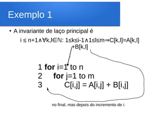 Exemplo 1
●
A invariante de laço principal é
i ≤ n+1 k,l : 1≤k≤i-1 1≤l≤m C[k,l]=A[k,l]
∧∀ ∈ℕ ∧ ⇒
+B[k,l]
1 for i=1 to n
2 for j=1 to m
3 C[i,j] = A[i,j] + B[i,j]
‘
no final, mas depois do incremento de i.
 
