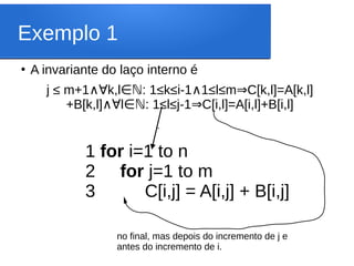Exemplo 1
●
A invariante do laço interno é
j ≤ m+1 k,l : 1≤k≤i-1 1≤l≤m C[k,l]=A[k,l]
∧∀ ∈ℕ ∧ ⇒
+B[k,l] l : 1≤l≤j-1 C[i,l]=A[i,l]+B[i,l]
∧∀ ∈ℕ ⇒
1 for i=1 to n
2 for j=1 to m
3 C[i,j] = A[i,j] + B[i,j]
‘
no final, mas depois do incremento de j e
antes do incremento de i.
 