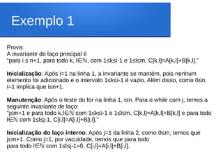 Exemplo 1
Prova:
A invariante do laço principal é
“para i ≤ n+1, para todo k, l , com 1≤k≤i-1 e 1≤l≤m, C[k,l]=A[k,l]+B[k,l].”
∈ℕ
Inicialização: Após i=1 na linha 1, a invariante se mantém, pois nenhum
elemento foi adicionado e o intervalo 1≤k≤i-1 é vazio. Além disso, como 0≤n,
i=1 implica que i≤n+1.
Manutenção: Após o teste do for na linha 1, i≤n. Para o while com j, temos a
seguinte invariante de laço:
"j≤m+1 e para todo k,l com 1≤k≤i-1 e 1≤l≤m, C[k,l]=A[k,l]+B[k,l] e para todo
∈ℕ
l com 1≤l≤j-1, C[i,l]=A[i,l]+B[i,l]."
∈ℕ
Inicialização do laço interno: Após j=1 da linha 2, como 0≤m, temos que
j≤m+1. Como j=1, por vacuidade, temos que para todo
para todo l com 1≤l≤j-1=0, C[i,l]=A[i,l]+B[i,l].
∈ℕ
 