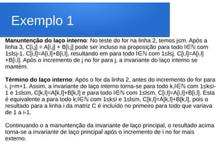 Exemplo 1
Manuntenção do laço interno: No teste do for na linha 2, temos j≤m. Após a
linha 3, C[i,j] = A[i,j] + B[i,j] pode ser incluso na proposição para todo l com
∈ℕ
1≤l≤j-1, C[i,l]=A[i,l]+B[i,l], resultando em para todo l com 1≤l≤j, C[i,l]=A[i,l]
∈ℕ
+B[i,l]. Após o incremento de j no for para j, a invariante do laço interno se
mantém.
Término do laço interno: Após o for da linha 2, antes do incremento do for para
i, j=m+1. Assim, a invariante do laço interno torna-se para todo k,l com 1≤k≤i-
∈ℕ
1 e 1≤l≤m, C[k,l]=A[k,l]+B[k,l] e para todo l com 1≤l≤m, C[i,l]=A[i,l]+B[i,l]. Esta
∈ℕ
é equivalente a para todo k,l com 1≤k≤i e 1≤l≤m, C[k,l]=A[k,l]+B[k,l], pois o
∈ℕ
resultado para a linha i da matriz C é incluído no primeiro para todo que variava
de 1 a i-1.
Continuando o a manuntenção da invariante de laço principal, o resultado acima
torna-se a invariante de laço principal após o incremento de i no for mais
externo.
 