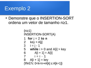 Exemplo 2
●
Demonstre que o INSERTION-SORT
ordena um vetor de tamanho n≥1.
{n≥1}
INSERTION-SORT(A)
1 for j = 2 to n
2 key = A[j]
3 i = j - 1
5 while i > 0 and A[i] > key
6 A[i + 1] = A[i]
7 i = i - 1
8 A[i + 1] = key
{ k : 0<k<n A[k] ≤ A[k+1]}
∀ ∈ℕ ⇒
 