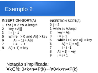 Exemplo 2
INSERTION-SORT(A)
1 for j = 2 to A.length
2 key = A[j]
3 i = j - 1
5 while i > 0 and A[i] > key
6 A[i + 1] = A[i]
7 i = i - 1
8 A[i + 1] = key
INSERTION-SORT(A)
0 j = 2
1 while j ≤ A.length
2 key = A[j]
3 i = j - 1
5 while i > 0 and A[i] > key
6 A[i + 1] = A[i]
7 i = i - 1
8 A[i + 1] = key
9 j = j + 1
Notação simplificada:
∀k : 0<k<n P(k)
∈ℕ ⇒ ⇔ 0<k<n P(k)
∀ ⇒
 