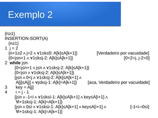 Exemplo 2
{n≥1}
INSERTION-SORT(A)
{n≥1}
1 j = 2
{n+1≥2 j=2 1≤k≤0: A[k]≤A[k+1]} [Verdadeiro por vacuidade]
∧ ∧∀
{0<j≤n+1 1≤k≤j-2: A[k]≤A[k+1]} [0<2=j, j-2=0]
∧∀
2 while j≤n
{0<j≤n+1 j≤n 1≤k≤j-2: A[k]≤A[k+1]}
∧ ∧∀
{0<j≤n 1≤k≤j-2: A[k]≤A[k+1]}
∧∀
{j≤n 0<j 1≤k≤j-2: A[k]≤A[k+1]
∧ ∧∀ ∧
A[j]≤A[j] j≤k≤j-1: A[k]=A[k+1]} [a≤a, Verdadeiro por vacuidade]
∧∀
3 key = A[j]
4 i = j - 1
{j≤n -1<i 1≤k≤i-1: A[k]≤A[k+1] key≤A[i+1]
∧ ∧∀ ∧ ∧
∀i+1≤k≤j-1: A[k]=A[k+1]}
{j≤n 0≤i 1≤k≤i-1: A[k]≤A[k+1] key≤A[i+1]
∧ ∧∀ ∧ ∧ [-1<i 0≤i]
⇒
∀i+1≤k≤j-1: A[k]=A[k+1]}
 
