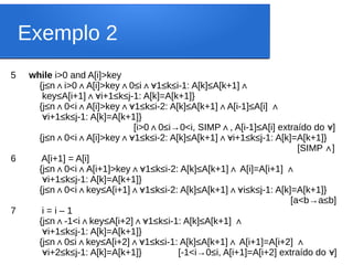 Exemplo 2
5 while i>0 and A[i]>key
{j≤n i>0 A[i]>key 0≤i 1≤k≤i-1: A[k]≤A[k+1]
∧ ∧ ∧ ∧∀ ∧
key≤A[i+1] i+1≤k≤j-1: A[k]=A[k+1]}
∧∀
{j≤n 0<i A[i]>key 1≤k≤i-2: A[k]≤A[k+1] A[i-1]≤A[i]
∧ ∧ ∧∀ ∧ ∧
∀i+1≤k≤j-1: A[k]=A[k+1]}
[i>0 0≤i→0<i, SIMP , A[i-1]≤A[i] extraído do ]
∧ ∧ ∀
{j≤n 0<i A[i]>key 1≤k≤i-2: A[k]≤A[k+1] i+1≤k≤j-1: A[k]=A[k+1]}
∧ ∧ ∧∀ ∧∀
[SIMP ]
∧
6 A[i+1] = A[i]
{j≤n 0<i A[i+1]>key 1≤k≤i-2: A[k]≤A[k+1] A[i]=A[i+1]
∧ ∧ ∧∀ ∧ ∧
∀i+1≤k≤j-1: A[k]=A[k+1]}
{j≤n 0<i key≤A[i+1] 1≤k≤i-2: A[k]≤A[k+1]
∧ ∧ ∧∀ ∧ i≤k≤j-1: A[k]=A[k+1]}
∀
[a<b→a≤b]
7 i = i – 1
{j≤n -1<i key≤A[i+2] 1≤k≤i-1: A[k]≤A[k+1]
∧ ∧ ∧∀ ∧
∀i+1≤k≤j-1: A[k]=A[k+1]}
{j≤n 0≤i key≤A[i+2] 1≤k≤i-1: A[k]≤A[k+1] A[i+1]=A[i+2]
∧ ∧ ∧∀ ∧ ∧
∀i+2≤k≤j-1: A[k]=A[k+1]} [-1<i→0≤i, A[i+1]=A[i+2] extraído do ]
∀
 
