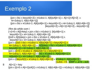Exemplo 2
{j≤n 0≤i key≤A[i+2] 1≤k≤i-1: A[k]≤A[k+1] A[i+1]=A[i+2]
∧ ∧ ∧∀ ∧ ∧
∀i+2≤k≤j-1: A[k]=A[k+1]}
{j≤n 0≤i 1≤k≤i-1: A[k]≤A[k+1] key≤A[i+1] i+1≤k≤j-1: A[k]=A[k+1]}
∧ ∧∀ ∧ ∧∀
[key≤A[i+2] A[i+1]=A[i+2]→key≤A[i+1]]
∧
//fim do while com i
{¬(i>0 A[i]>key) j≤n 0≤i 1≤k≤i-1: [k]≤A[k+1]
∧ ∧ ∧ ∧∀ ∧
key≤A[i+1] i+1≤k≤j-1: A[k]=A[k+1]}
∧∀
{(i≤0 A[i]≤key) j≤n 0≤i 1≤k≤i-1: A[k]≤A[k+1]
∨ ∧ ∧ ∧∀ ∧
key≤A[i+1] i+1≤k≤j-1: A[k]=A[k+1]}
∧∀
{j≤n (
∧ (i≤0 0≤i 1≤k≤i-1: A[k]≤A[k+1] key≤A[i+1]
∧ ∧∀ ∧ ∧
∀i+1≤k≤j-1: A[k]=A[k+1])∨(A[i]≤key 0≤i 1≤k≤i-1: A[k]≤A[k+1]
∧ ∧∀ ∧
key≤A[i+1] i+1≤k≤j-1: A[k]=A[k+1]
∧∀ ))}
{j≤n (
∧ (i=0 1≤k≤i-1: A[k]≤A[k+1] key≤A[i+1]
∧∀ ∧ ∧
∀i+1≤k≤j-1: A[k]=A[k+1])∨(0≤i 1≤k≤i-1: A[k]≤A[k+1]
∧∀ ∧
A[i]≤A[i+1] i+1≤k≤j-1: A[k]=A[k+1])
∧∀ )}
{j≤n (
∧ (key≤A[1] 1≤k≤j-1: A[k]=A[k+1])
∧∀ ∨ 1≤k≤j-1: A[k]≤A[k+1]
∀ )}
[subst. i=0, SIMP ,a=b→a≤b
∧ ]
8 A[i+1] = key
{j≤n ((i=0
∧ A[i+1]≤A[1] 1≤k≤j-1: A[k]=A[k+1]) 1≤k≤j-1: A[k]≤A[k+1])}
∧ ∧∀ ∨∀
 