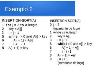 Exemplo 2
INSERTION-SORT(A)
1 for j = 2 to A.length
2 key = A[j]
3 i = j - 1
5 while i > 0 and A[i] > key
6 A[i + 1] = A[i]
7 i = i - 1
8 A[i + 1] = key
INSERTION-SORT(A)
0 j = 2
{invariante de laço}
1 while j ≤ A.length
2 key = A[j]
3 i = j - 1
5 while i > 0 and A[i] > key
6 A[i + 1] = A[i]
7 i = i - 1
8 A[i + 1] = key
9 j = j + 1
{invariante de laço}
 