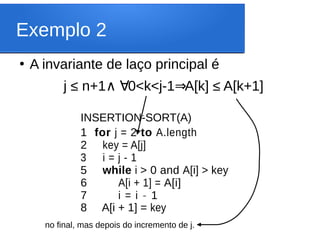 Exemplo 2
●
A invariante de laço principal é
j ≤ n+1 0<k<j-1 A[k] ≤ A[k+1]
∧ ∀ ⇒
INSERTION-SORT(A)
1 for j = 2 to A.length
2 key = A[j]
3 i = j - 1
5 while i > 0 and A[i] > key
6 A[i + 1] = A[i]
7 i = i - 1
8 A[i + 1] = key
‘
no final, mas depois do incremento de j.
 