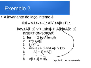Exemplo 2
●
A invariante do laço interno é
0≤i 1≤k≤i-1: A[k]≤A[k+1]
∧∀ ∧
key≤A[i+1] i+1≤k≤j-1: A[k]=A[k+1]
∀
INSERTION-SORT(A)
1 for j = 2 to A.length
2 key = A[j]
3 i = j - 1
5 while i > 0 and A[i] > key
6 A[i + 1] = A[i]
7 i = i - 1
8 A[i + 1] = key
‘
depois do decremento de i
 