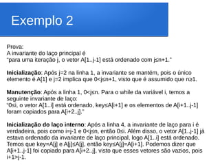 Exemplo 2
Prova:
A invariante do laço principal é
“para uma iteração j, o vetor A[1..j-1] está ordenado com j≤n+1.”
Inicialização: Após j=2 na linha 1, a invariante se mantém, pois o único
elemento é A[1] e j=2 implica que 0<j≤n+1, visto que é assumido que n≥1.
Manutenção: Após a linha 1, 0<j≤n. Para o while da variável i, temos a
seguinte invariante de laço:
“0≤i, o vetor A[1..i] está ordenado, key≤A[i+1] e os elementos de A[i+1..j-1]
foram copiados para A[i+2..j].”
Inicialização do laço interno: Após a linha 4, a invariante de laço para i é
verdadeira, pois como i=j-1 e 0<j≤n, então 0≤i. Além disso, o vetor A[1..j-1] já
estava ordenado da invariante de laço principal, logo A[1..i] está ordenado.
Temos que key=A[j] e A[j]≤A[j], então key≤A[j]=A[i+1]. Podemos dizer que
A[i+1..j-1] foi copiado para A[i+2..j], visto que esses vetores são vazios, pois
i+1>j-1.
 