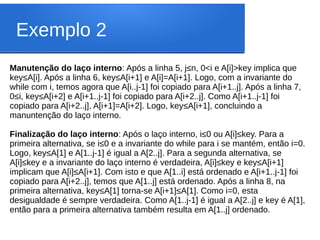 Exemplo 2
Manutenção do laço interno: Após a linha 5, j≤n, 0<i e A[i]>key implica que
key≤A[i]. Após a linha 6, key≤A[i+1] e A[i]=A[i+1]. Logo, com a invariante do
while com i, temos agora que A[i..j-1] foi copiado para A[i+1..j]. Após a linha 7,
0≤i, key≤A[i+2] e A[i+1..j-1] foi copiado para A[i+2..j]. Como A[i+1..j-1] foi
copiado para A[i+2..j], A[i+1]=A[i+2]. Logo, key≤A[i+1], concluindo a
manuntenção do laço interno.
Finalização do laço interno: Após o laço interno, i≤0 ou A[i]≤key. Para a
primeira alternativa, se i≤0 e a invariante do while para i se mantém, então i=0.
Logo, key≤A[1] e A[1..j-1] é igual a A[2..j]. Para a segunda alternativa, se
A[i]≤key e a invariante do laço interno é verdadeira, A[i]≤key e key≤A[i+1]
implicam que A[i]≤A[i+1]. Com isto e que A[1..i] está ordenado e A[i+1..j-1] foi
copiado para A[i+2..j], temos que A[1..j] está ordenado. Após a linha 8, na
primeira alternativa, key≤A[1] torna-se A[i+1]≤A[1]. Como i=0, esta
desigualdade é sempre verdadeira. Como A[1..j-1] é igual a A[2..j] e key é A[1],
então para a primeira alternativa também resulta em A[1..j] ordenado.
 