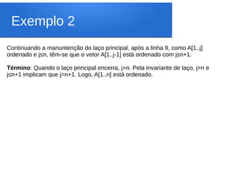 Exemplo 2
Continuando a manuntenção do laço principal, após a linha 9, como A[1..j]
ordenado e j≤n, têm-se que o vetor A[1..j-1] está ordenado com j≤n+1.
Término: Quando o laço principal encerra, j>n. Pela invariante de laço, j>n e
j≤n+1 implicam que j=n+1. Logo, A[1..n] está ordenado.
 