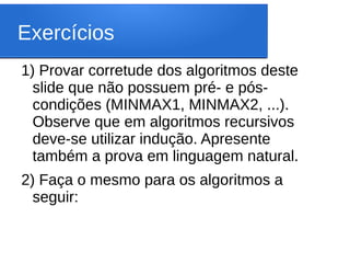 Exercícios
1) Provar corretude dos algoritmos deste
slide que não possuem pré- e pós-
condições (MINMAX1, MINMAX2, ...).
Observe que em algoritmos recursivos
deve-se utilizar indução. Apresente
também a prova em linguagem natural.
2) Faça o mesmo para os algoritmos a
seguir:
 