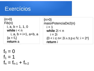 Exercícios
{n>0}
Fib(n)
i, a, b = 1, 1, 0
while i < n
i, a, b = i+1, a+b, a
{a = fn}
return a
{n>0}
maiorPotenciaDe2(n)
i = 1
while 2i < n
i = 2i
{0 < i ≤ n< 2i p : i = 2
∧∃ ∈ℕ p
}
return i
f0 = 0
f1 = 1
fn = fn-1 + fn-2
 