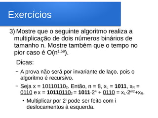Exercícios
3) Mostre que o seguinte algoritmo realiza a
multiplicação de dois números binários de
tamanho n. Mostre também que o tempo no
pior caso é O(n1,59
).
Dicas:
– A prova não será por invariante de laço, pois o
algoritmo é recursivo.
– Seja x = 101101102. Então, n = 8, xL = 1011, xR =
0110 e x = 101101102 = 1011∙24
+ 0110 = xL∙2n/2
+xR.
●
Multiplicar por 2i
pode ser feito com i
deslocamentos à esquerda.
 