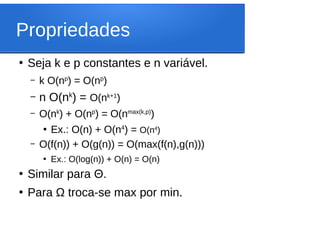 Propriedades
●
Seja k e p constantes e n variável.
– k O(np
) = O(np
)
– n O(nk
) = O(nk+1
)
– O(nk
) + O(np
) = O(nmax(k,p)
)
●
Ex.: O(n) + O(n4
) = O(n4
)
– O(f(n)) + O(g(n)) = O(max(f(n),g(n)))
●
Ex.: O(log(n)) + O(n) = O(n)
●
Similar para Θ.
●
Para Ω troca-se max por min.
 