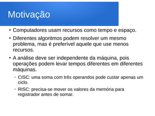 Motivação
●
Computadores usam recursos como tempo e espaço.
●
Diferentes algoritmos podem resolver um mesmo
problema, mas é preferível aquele que use menos
recursos.
●
A análise deve ser independente da máquina, pois
operações podem levar tempos diferentes em diferentes
máquinas.
– CISC: uma soma com três operandos pode custar apenas um
ciclo.
– RISC: precisa-se mover os valores da memória para
registrador antes de somar.
 