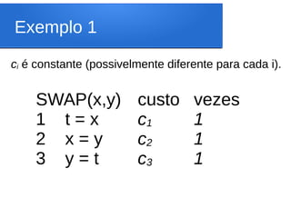 Exemplo 1
SWAP(x,y)
1 t = x
2 x = y
3 y = t
custo
c1
c2
c3
vezes
1
1
1
ci é constante (possivelmente diferente para cada i).
 