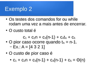 Exemplo 2
●
Os testes dos comandos for ou while
rodam uma vez a mais antes de encerrar.
●
O custo total é
c1 + c2n + c3(n-1) + c4tA + c5
●
O pior caso ocorre quando tA = n-1.
– Ex.: A = [4 3 2 1]
●
O custo de pior caso é
●
c1 + c2n + c3(n-1) + c4(n-1) + c5 = Θ(n)
 