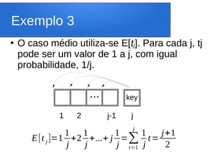 Exemplo 3
●
O caso médio utiliza-se E[tj]. Para cada j, tj
pode ser um valor de 1 a j, com igual
probabilidade, 1/j.
1 2 j-1 j
... key
E[t j]=1
1
j
+2
1
j
+...+ j
1
j
=∑
t=1
j
1
j
t=
j+1
2
 