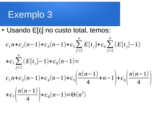Exemplo 3
●
Usando E[tj] no custo total, temos:
c1 n+c2(n−1)+c4(n−1)+c5∑
j=2
n
E[t j ]+c6 ∑
j=2
n
(E[t j]−1)
+c7 ∑
j=2
n
(E[t j ]−1)+c8(n−1)=
c1 n+c2(n−1)+c4(n−1)+c5(n(n−1)
4
+n−1)+c6(n(n−1)
4 )
+c7(n(n−1)
4 )+c8(n−1)=Θ(n
2
)
 