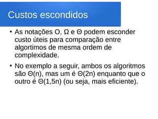Custos escondidos
●
As notações O, Ω e Θ podem esconder
custo úteis para comparação entre
algortimos de mesma ordem de
complexidade.
●
No exemplo a seguir, ambos os algoritmos
são Θ(n), mas um é Θ(2n) enquanto que o
outro é Θ(1,5n) (ou seja, mais eficiente).
 