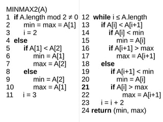 MINMAX2(A)
1 if A.length mod 2 ≠ 0
2 min = max = A[1]
3 i = 2
4 else
5 if A[1] < A[2]
6 min = A[1]
7 max = A[2]
8 else
9 min = A[2]
10 max = A[1]
11 i = 3
12 while i ≤ A.length
13 if A[i] < A[i+1]
14 if A[i] < min
15 min = A[i]
16 if A[i+1] > max
17 max = A[i+1]
18 else
19 if A[i+1] < min
20 min = A[i]
21 if A[i] > max
22 max = A[i+1]
23 i = i + 2
24 return (min, max)
 
