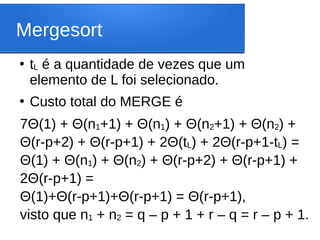 Mergesort
●
tL é a quantidade de vezes que um
elemento de L foi selecionado.
●
Custo total do MERGE é
7Θ(1) + Θ(n1+1) + Θ(n1) + Θ(n2+1) + Θ(n2) +
Θ(r-p+2) + Θ(r-p+1) + 2Θ(tL) + 2Θ(r-p+1-tL) =
Θ(1) + Θ(n1) + Θ(n2) + Θ(r-p+2) + Θ(r-p+1) +
2Θ(r-p+1) =
Θ(1)+Θ(r-p+1)+Θ(r-p+1) = Θ(r-p+1),
visto que n1 + n2 = q – p + 1 + r – q = r – p + 1.
 
