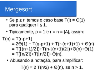 Mergesort
●
Se p ≥ r, temos o caso base T(i) = Θ(1)
para qualquer i ≤ 1.
●
Tipicamente, p = 1 e r = n = |A|, assim:
T(n) = T(r-p+1)
T(n) = 2Θ(1) + T(q-p+1) + T(r-(q+1)+1) + Θ(n)
T(n) = T( (n+1)/2 )+T(n-
⌊ ⌋ (n+1)/2 )+Θ(n)+Θ(1)
⌊ ⌋
T(n) = T( n/2 )+T(
⌈ ⌉ n/2 )+Θ(n),
⌊ ⌋
●
Abusando a notação, para simplificar:
T(n) = 2 T(n/2) + Θ(n), se n > 1.
 