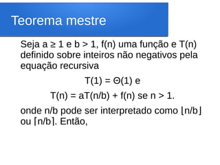 Teorema mestre
Seja a ≥ 1 e b > 1, f(n) uma função e T(n)
definido sobre inteiros não negativos pela
equação recursiva
T(1) = Θ(1) e
T(n) = aT(n/b) + f(n) se n > 1.
onde n/b pode ser interpretado como n/b
⌊ ⌋
ou n/b . Então,
⌈ ⌉
 