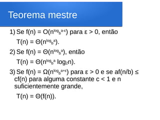 Teorema mestre
1) Se f(n) = O(nlog
b
a-ε
) para ε > 0, então
T(n) = Θ(nlog
b
a
).
2) Se f(n) = Θ(nlog
b
a
), então
T(n) = Θ(nlog
b
a
log2n).
3) Se f(n) = Ω(nlog
b
a+ε
) para ε > 0 e se af(n/b) ≤
cf(n) para alguma constante c < 1 e n
suficientemente grande,
T(n) = Θ(f(n)).
 