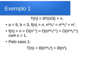 Exemplo 1
T(n) = 9T(n/3) + n.
●
a = 9, b = 3, f(n) = n, nlog
b
a
= nlog
3
9
= n2
.
●
f(n) = n = O(n2-1
) = O(nlog
3
9-1
) = O(nlog
a
b-ε
)
com ε = 1.
●
Pelo caso 1:
T(n) = Θ(nlog
b
a
) = Θ(n2
).
 