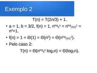 Exemplo 2
T(n) = T(2n/3) + 1.
●
a = 1, b = 3/2, f(n) = 1, nlog
b
a
= nlog
(3/2)
1
=
n0
=1.
●
f(n) = 1 = Θ(1) = Θ(n0
) = Θ(nlog
(3/2)
1
).
●
Pelo caso 2:
T(n) = Θ(nlog
b
a
log2n) = Θ(log2n).
 