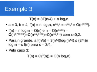 Exemplo 3
T(n) = 3T(n/4) + n log2n.
●
a = 3, b = 4, f(n) = n log2n, nlog
b
a
= nlog
4
3
= O(n0,793
).
●
f(n) = n log2n = Ω(n) e n = Ω(n0,993
) =
Ω(n0,793+0.2
)=Ω(nlog
4
3+0.2
)=Ω(nlog
a
b+ε
) com ε=0,2.
●
Para n grande, a f(n/b) = 3(n/4)log2(n/4) ≤ (3/4)n
log2n = c f(n) para c = 3/4.
●
Pelo caso 3:
T(n) = Θ(f(n)) = Θ(n log2n).
 