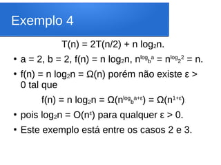 Exemplo 4
T(n) = 2T(n/2) + n log2n.
●
a = 2, b = 2, f(n) = n log2n, nlog
b
a
= nlog
2
2
= n.
●
f(n) = n log2n = Ω(n) porém não existe ε >
0 tal que
f(n) = n log2n = Ω(nlog
b
a+ε
) = Ω(n1+ε
)
●
pois log2n = O(nε
) para qualquer ε > 0.
●
Este exemplo está entre os casos 2 e 3.
 