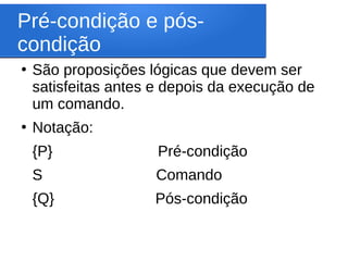 Pré-condição e pós-
condição
●
São proposições lógicas que devem ser
satisfeitas antes e depois da execução de
um comando.
●
Notação:
{P} Pré-condição
S Comando
{Q} Pós-condição
 
