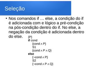 Seleção
●
Nos comandos if … else, a condição do if
é adicionada com e lógico a pré-condição
na pós-condição dentro do if. No else, a
negação da condição é adicionada dentro
do else. {P}
if cond
{cond P
∧ }
S1
{cond P Q
∧ ∧ }
else
{¬cond P
∧ }
S2
{¬cond P Q
∧ ∧ }
 