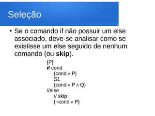 Seleção
●
Se o comando if não possuir um else
associado, deve-se analisar como se
existisse um else seguido de nenhum
comando (ou skip).
{P}
if cond
{cond P
∧ }
S1
{cond P Q
∧ ∧ }
//else
// skip
{¬cond P
∧ }
 