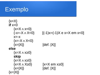 Exemplo
{x=X}
if x<0
{x=X x<0}
∧
{-x=-X X<0} [(-1)x=(-1)X e x=X em x<0]
∧
x=-x
{x=-X X<0}
∧
{x=|X|} [def. |X|]
else
{x=X x
∧ ≥0}
skip
{x=X x
∧ ≥0}
{x=X X
∧ ≥0} [x=X em x≥0]
{x=|X|} [def. |X|]
{x=|X|}
 