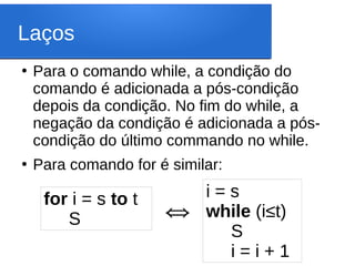 Laços
●
Para o comando while, a condição do
comando é adicionada a pós-condição
depois da condição. No fim do while, a
negação da condição é adicionada a pós-
condição do último commando no while.
●
Para comando for é similar:
for i = s to t
S
i = s
while (i≤t)
S
i = i + 1
⇔
 