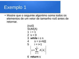 Exemplo 1
●
Mostre que o seguinte algoritmo soma todos os
elementos de um vetor de tamanho n≥0 antes de
retornar.
{n≥0}
SUM(A)
1 i = 1
2 s = 0
3 while i ≤ n
4 s = s+A[i]
5 i = i+1
6 return s
{s=∑
k=1
n
A[k]
}
 
