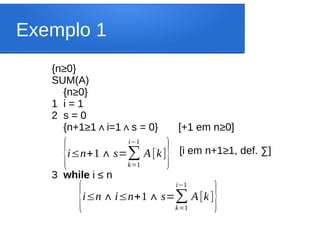 Exemplo 1
{n≥0}
SUM(A)
{n≥0}
1 i = 1
2 s = 0
{n+1≥1 i=1 s = 0} [+1 em n
∧ ∧ ≥0]
[i em n+1≥1, def. ∑]
3 while i ≤ n
{i≤n∧i≤n+1∧ s=∑
k=1
i−1
A[k]}
{i≤n+1∧ s=∑
k=1
i−1
A[k]}
 