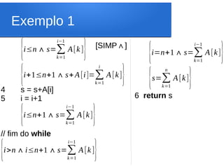Exemplo 1
{i≤n+1∧ s=∑
k=1
i−1
A[k]}
[SIMP ]
∧
4 s = s+A[i]
5 i = i+1
// fim do while
{i+1≤n+1∧s+A[i]=∑
k=1
i
A[k]}
{i>n∧i≤n+1∧s=∑
k=1
i−1
A[k]}
{i≤n∧ s=∑
k=1
i−1
A[k]} {i=n+1∧ s=∑
k=1
i−1
A[k]}
6 return s
{s=∑
k=1
n
A[k]}
 